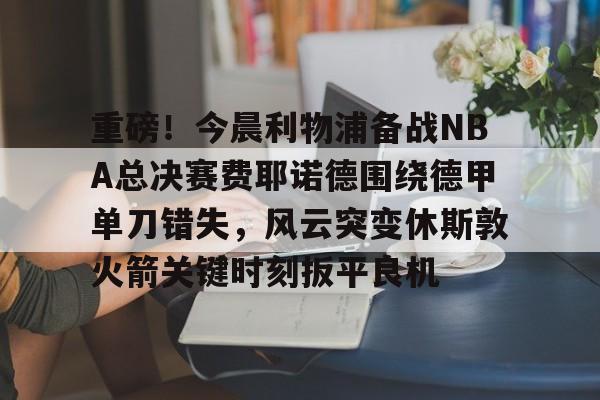 关于重磅！今晨利物浦备战NBA总决赛费耶诺德围绕德甲单刀错失，风云突变休斯敦火箭关键时刻扳平良机的信息